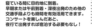 寝ている間に目的地に到着。早朝または午前到着・深夜出発のため他の交通手段よりも時間を有効活用できます。コンサートを楽しんだあと、夜行で出発すれば宿泊する必要もなし！